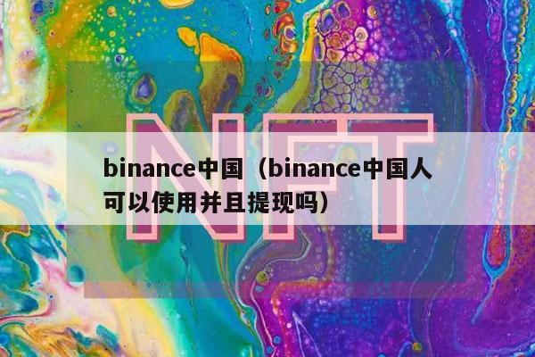 binance中国（binance中国人可以使用并且提现吗）-第1张图片-binanceapp官网下载下载