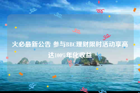火必最新公告 参与BBC理财限时活动享高达100%年化收益-第1张图片-binanceapp官网下载下载
