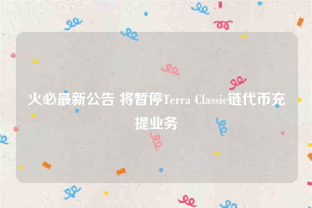 火必最新公告 将暂停Terra Classic链代币充提业务-第1张图片-binanceapp官网下载下载