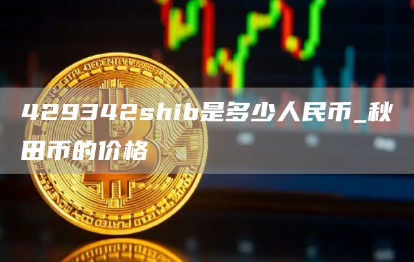 429342shib是多少人民币_秋田币的价格