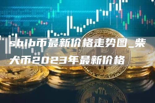 shib币最新价格走势图_柴犬币2023