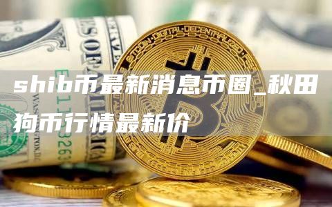 shib币最新消息币圈_秋田狗币行情