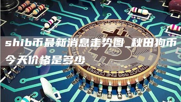 shib币最新消息走势图_秋田狗币今